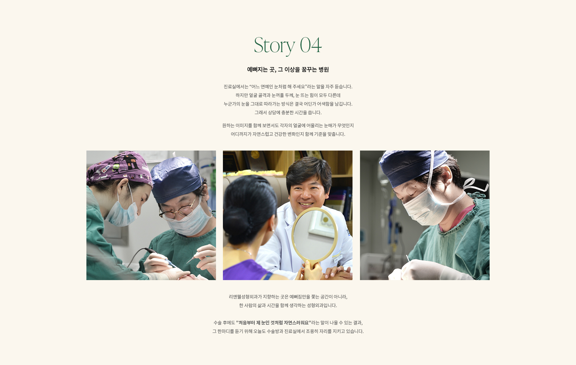 [Story 04] 예뻐지는 곳, 그 이상을 꿈꾸는 병원. 진료실에서는 “어느 연예인 눈처럼 해 주세요”라는 말을 자주 듣습니다. 하지만 얼굴 골격과 눈꺼풀 두께, 눈 뜨는 힘이 모두 다른데 누군가의 눈을 그대로 따라가는 방식은 결국 어딘가 어색함을 남깁니다. 그래서 상담에 충분한 시간을 씁니다. 원하는 이미지를 함께 보면서도 각자의 얼굴에 어울리는 눈매가 무엇인지 어디까지가 자연스럽고 건강한 변화인지 함께 기준을 맞춥니다. 리앤웰성형외과가 지향하는 곳은 예뻐짐만을 쫓는 공간이 아니라, 한 사람의 삶과 시간을 함께 생각하는 성형외과입니다. 수술 후에도 '처음부터 제 눈인 것처럼 자연스러워요'라는 말이 나올 수 있는 결과, 그 한마디를 듣기 위해 오늘도 수술방과 진료실에서 조용히 자리를 지키고 있습니다.