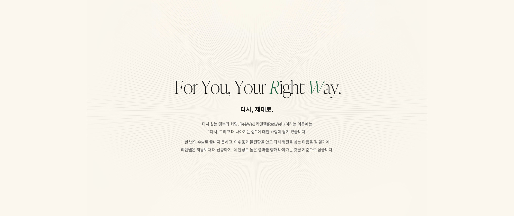 [For You, Your Right Way. 다시, 제대로.] 다시 찾는 행복과 희망, Re&Well 리앤웰(Re&Well) 이라는 이름에는 “다시, 그리고 더 나아지는 삶” 에 대한 바람이 담겨 있습니다. 한 번의 수술로 끝나지 못하고, 아쉬움과 불편함을 안고 다시 병원을 찾는 마음을 잘 알기에 리앤웰은 처음보다 더 신중하게, 더 완성도 높은 결과를 향해 나아가는 것을 기준으로 삼습니다.