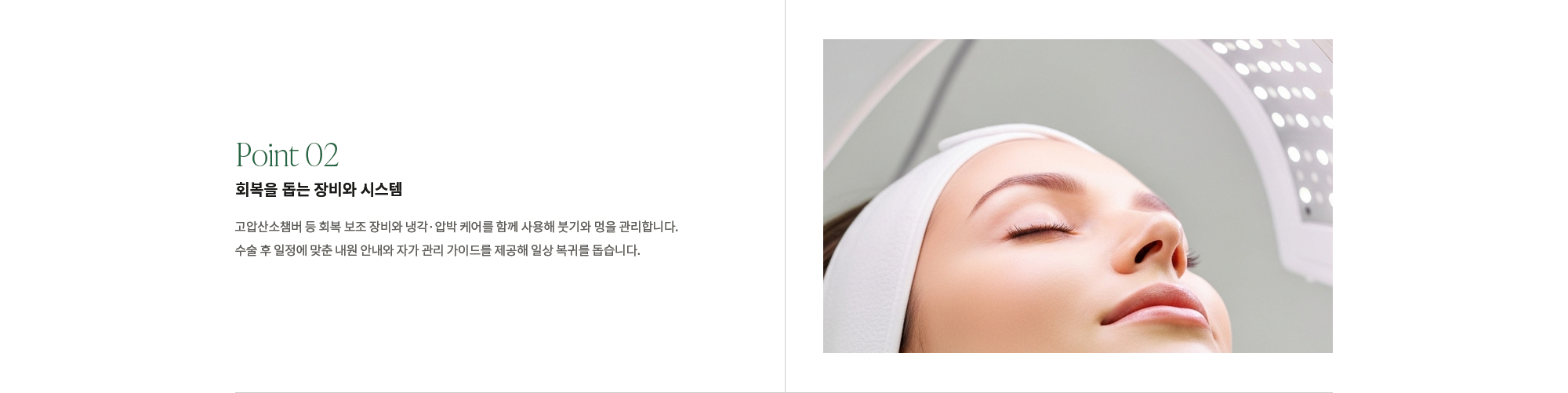 [Point 02] 회복을 돕는 장비와 시스템 : 고압산소챔버 등 회복 보조 장비와 냉각·압박 케어를 함께 사용해 붓기와 멍을 관리합니다. 수술 후 일정에 맞춘 내원 안내와 자가 관리 가이드를 제공해 일상 복귀를 돕습니다.