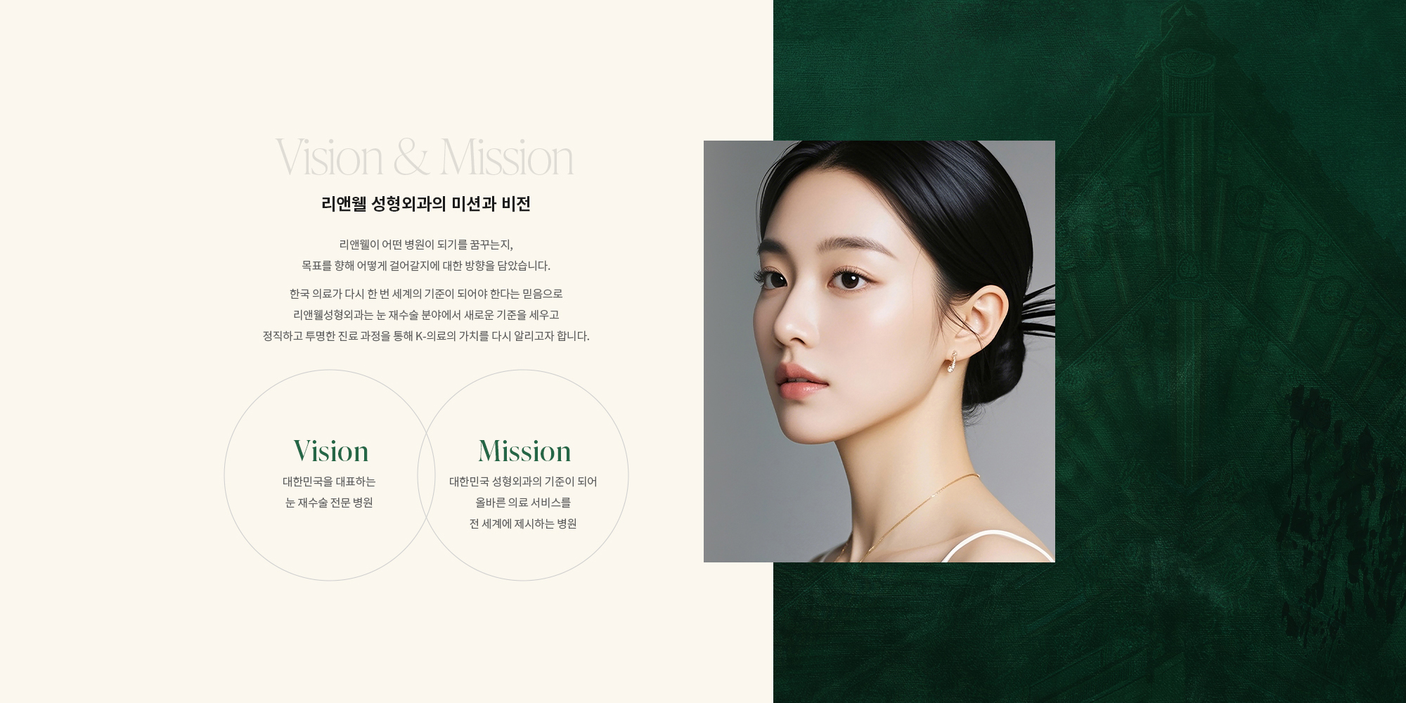 [리앤웰 성형외과의 미션과 비전] 한국 의료가 다시 한 번 세계의 기준이 되어야 한다는 믿음으로 리앤웰성형외과는 눈 재수술 분야에서 새로운 기준을 세우고 정직하고 투명한 진료 과정을 통해 K-의료의 가치를 다시 알리고자 합니다. [Vision] 대한민국을 대표하는 눈 재수술 전문 병원 [Mission] 대한민국 성형외과의 기준이 되어 올바른 의료 서비스를 전 세계에 제시하는 병원