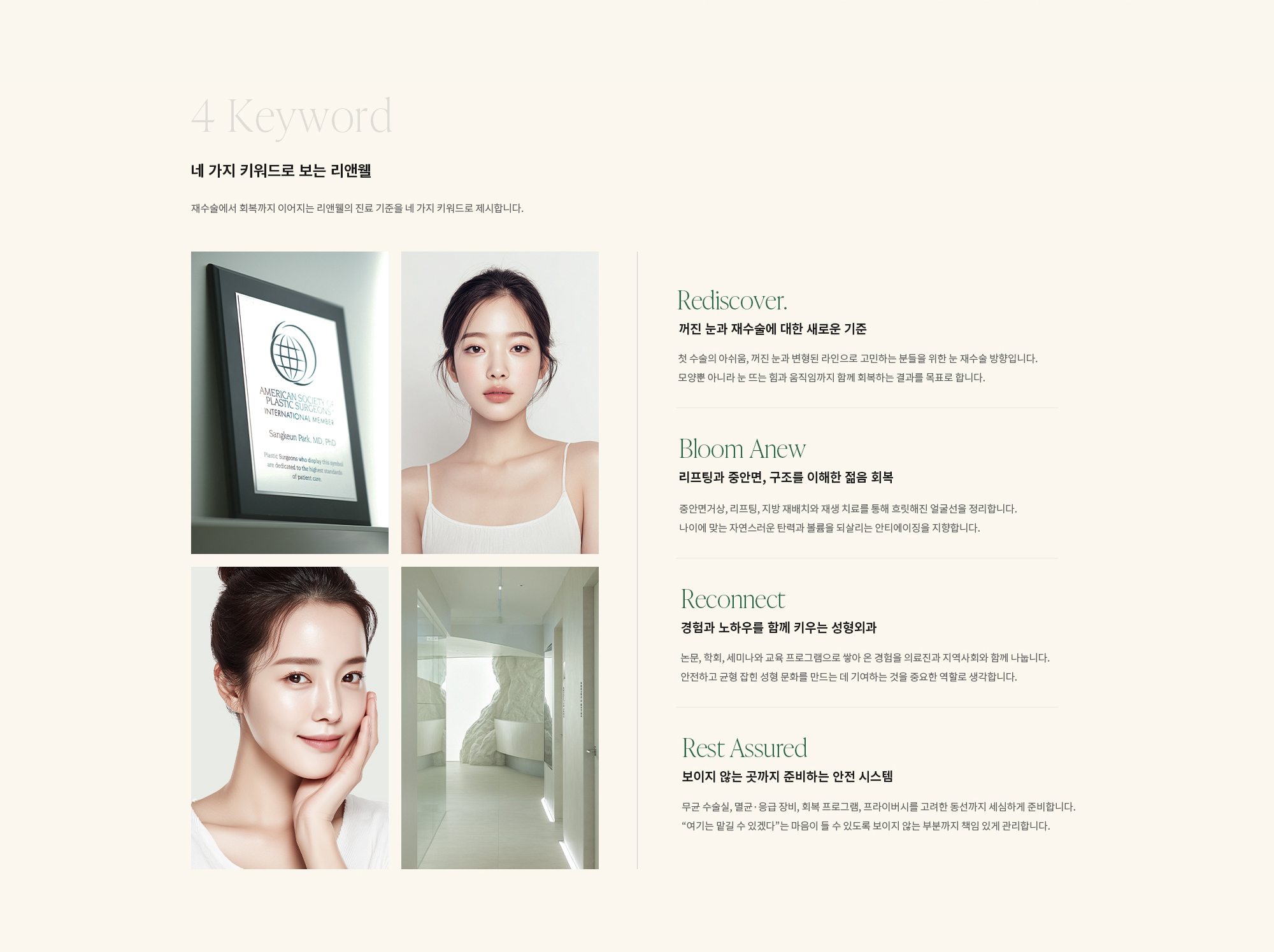 [네 가지 키워드로 보는 리앤웰] 재수술에서 회복까지 이어지는 리앤웰의 진료 기준을 네 가지 키워드로 제시합니다. [Rediscover] 꺼진 눈과 재수술에 대한 새로운 기준 : 첫 수술의 아쉬움, 꺼진 눈과 변형된 라인으로 고민하는 분들을 위한 눈 재수술 방향입니다. 모양뿐 아니라 눈 뜨는 힘과 움직임까지 함께 회복하는 결과를 목표로 합니다. [Bloom Anew] 리프팅과 중안면, 구조를 이해한 젊음 회복 : 중안면거상, 리프팅, 지방 재배치와 재생 치료를 통해 흐릿해진 얼굴선을 정리합니다. 나이에 맞는 자연스러운 탄력과 볼륨을 되살리는 안티에이징을 지향합니다. [Reconnect] 경험과 노하우를 함께 키우는 성형외과 : 논문, 학회, 세미나와 교육 프로그램으로 쌓아 온 경험을 의료진과 지역사회와 함께 나눕니다. 안전하고 균형 잡힌 성형 문화를 만드는 데 기여하는 것을 중요한 역할로 생각합니다. [Rest Assured] 보이지 않는 곳까지 준비하는 안전 시스템 : 무균 수술실, 멸균·응급 장비, 회복 프로그램, 프라이버시를 고려한 동선까지 세심하게 준비합니다. “여기는 맡길 수 있겠다”는 마음이 들 수 있도록 보이지 않는 부분까지 책임 있게 관리합니다.