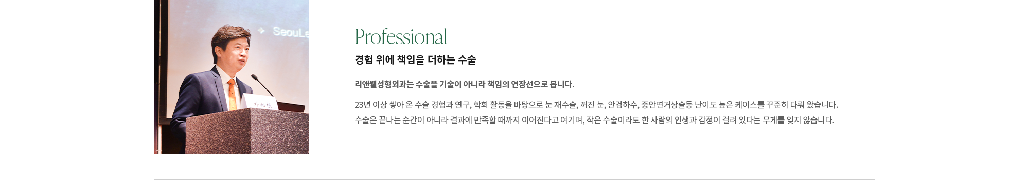 [Professional] 경험 위에 책임을 더하는 수술 : 리앤웰성형외과는 수술을 기술이 아니라 책임의 연장선으로 봅니다. 23년 이상 쌓아 온 수술 경험과 연구, 학회 활동을 바탕으로 눈 재수술, 꺼진 눈, 안검하수, 중안면거상술 등난이도 높은 케이스를 꾸준히 다뤄 왔습니다. 수술은 끝나는 순간이 아니라 결과에 만족할 때까지 이어진다고 여기며, 작은 수술이라도 한 사람의 인생과 감정이 걸려 있다는 무게를 잊지 않습니다.