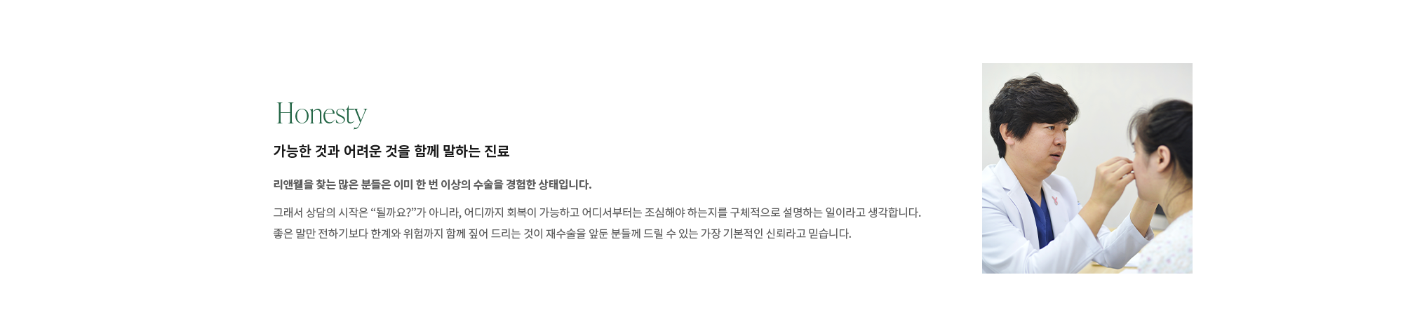 [Honesty]  가능한 것과 어려운 것을 함께 말하는 진료 : 리앤웰을 찾는 많은 분들은 이미 한 번 이상의 수술을 경험한 상태입니다. 그래서 상담의 시작은 “될까요?”가 아니라, 어디까지 회복이 가능하고 어디서부터는 조심해야 하는지를 구체적으로 설명하는 일이라고 생각합니다. 좋은 말만 전하기보다 한계와 위험까지 함께 짚어 드리는 것이 재수술을 앞둔 분들께 드릴 수 있는 가장 기본적인 신뢰라고 믿습니다.