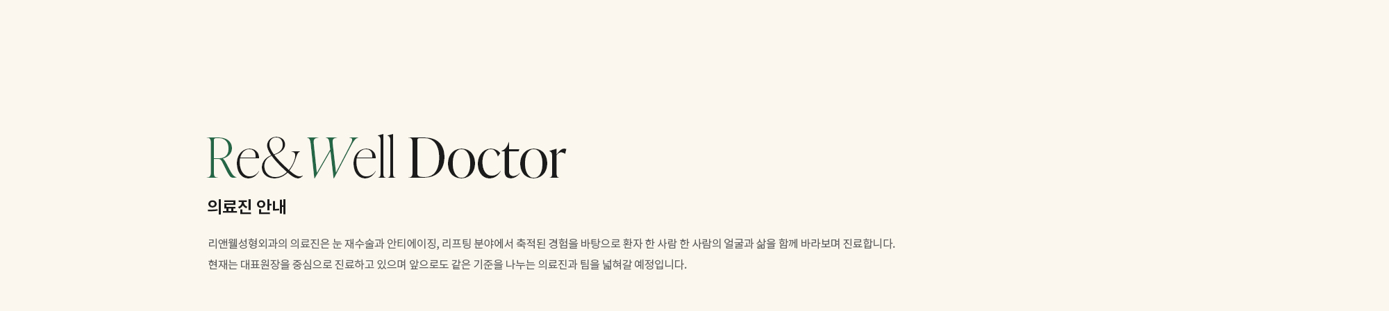 [의료진 안내] 리앤웰성형외과의 의료진은 눈 재수술과 안티에이징, 리프팅 분야에서 축적된 경험을 바탕으로 환자 한 사람 한 사람의 얼굴과 삶을 함께 바라보며 진료합니다. 현재는 대표원장을 중심으로 진료하고 있으며 앞으로도 같은 기준을 나누는 의료진과 팀을 넓혀갈 예정입니다.