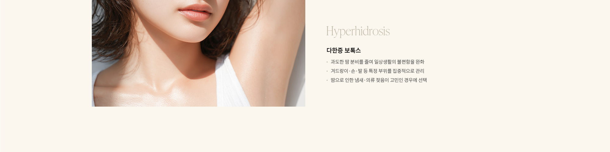 [Hyperhidrosis] 다한증 보톡스 : - 과도한 땀 분비를 줄여 일상생활의 불편함을 완화 - 겨드랑이·손·발 등 특정 부위를 집중적으로 관리 - 땀으로 인한 냄새·의류 젖음이 고민인 경우에 선택 