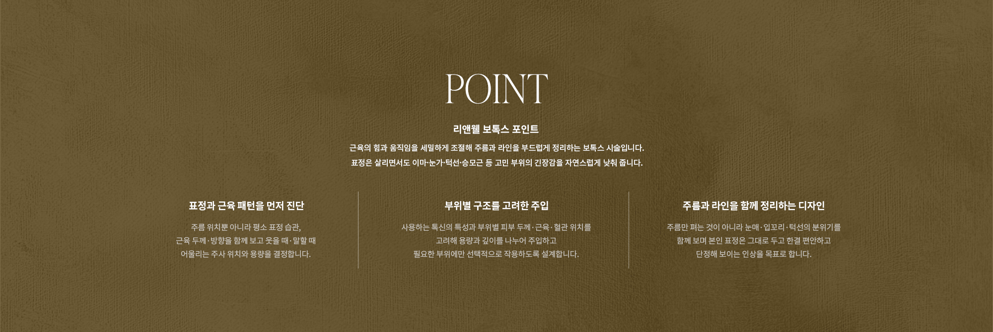 [POINT] 리앤웰 보톡스 포인트 : 근육의 힘과 움직임을 세밀하게 조절해 주름과 라인을 부드럽게 정리하는 보톡스 시술입니다. 표정은 살리면서도 이마·눈가·턱선·승모근 등 고민 부위의 긴장감을 자연스럽게 낮춰 줍니다. (표정과 근육 패턴을 먼저 진단 / 부위별 구조를 고려한 주입 / 주름과 라인을 함께 정리하는 디자인)