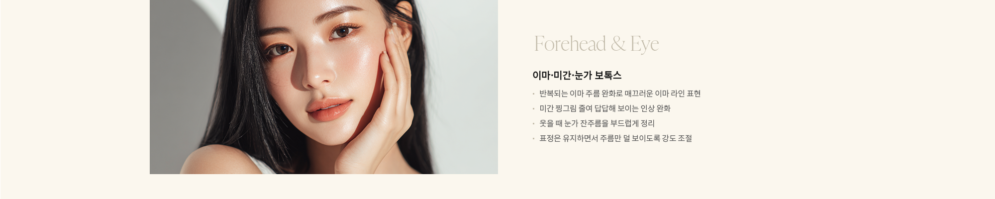 [Forehead & Eye] 이마·미간·눈가 보톡스 : - 반복되는 이마 주름 완화로 매끄러운 이마 라인 표현 - 미간 찡그림 줄여 답답해 보이는 인상 완화 - 웃을 때 눈가 잔주름을 부드럽게 정리 - 표정은 유지하면서 주름만 덜 보이도록 강도 조절 