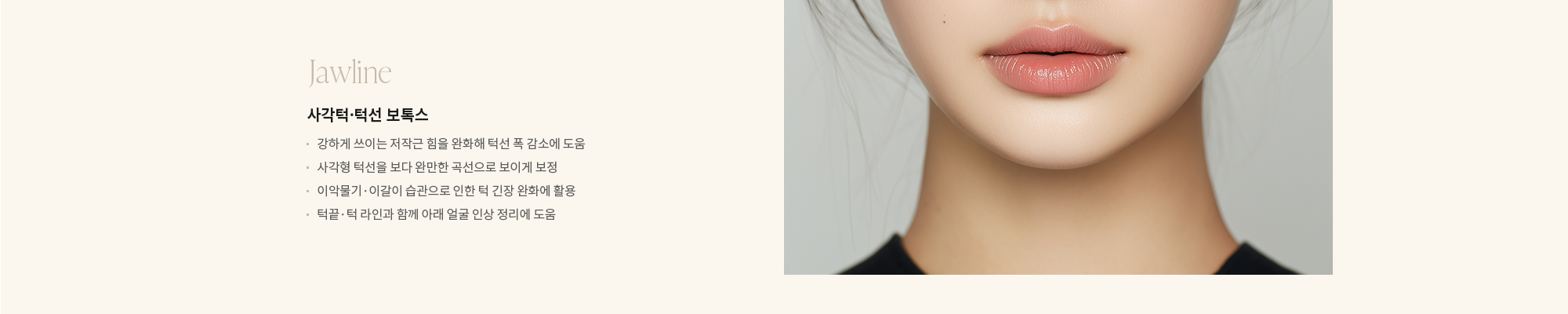 [Jawline] 사각턱·턱선 보톡스 : - 강하게 쓰이는 저작근 힘을 완화해 턱선 폭 감소에 도움 - 사각형 턱선을 보다 완만한 곡선으로 보이게 보정 - 이악물기·이갈이 습관으로 인한 턱 긴장 완화에 활용 - 턱끝·턱 라인과 함께 아래 얼굴 인상 정리에 도움 