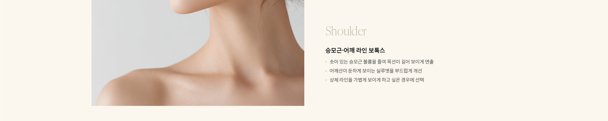[Shoulder] 승모근·어깨 라인 보톡스 : - 솟아 있는 승모근 볼륨을 줄여 목선이 길어 보이게 연출 - 어깨선이 둔하게 보이는 실루엣을 부드럽게 개선 - 상체 라인을 가볍게 보이게 하고 싶은 경우에 선택 