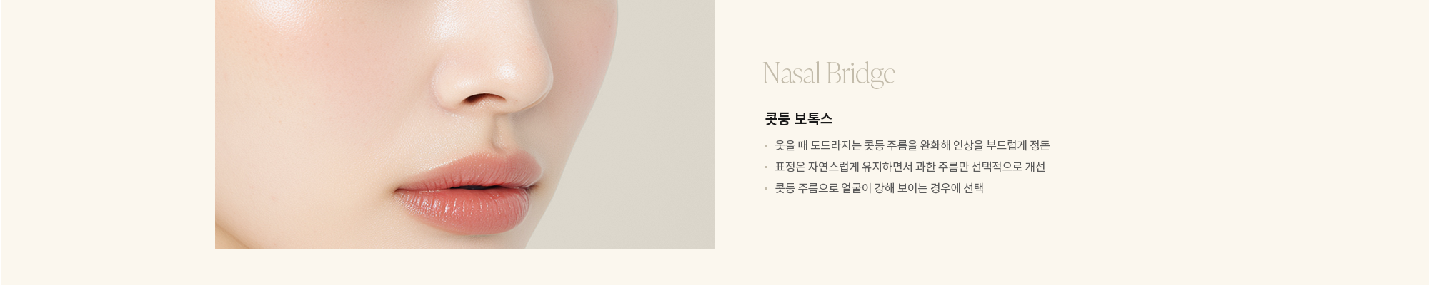 [Nasal Bridge] 콧등 보톡스 : - 웃을 때 도드라지는 콧등 주름을 완화해 인상을 부드럽게 정돈  - 표정은 자연스럽게 유지하면서 과한 주름만 선택적으로 개선  - 콧등 주름으로 얼굴이 강해 보이는 경우에 선택  