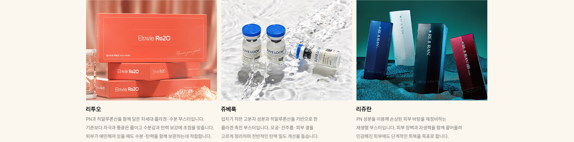 [리투오] PN과 히알루론산을 함께 담은 차세대 콜라겐·수분 부스터입니다. 기존보다 자극과 통증은 줄이고 수분감과 탄력 보강에 초점을 맞춥니다. 피부가 예민해져 있을 때도 수분·탄력을 함께 보완하는데 적합합니다. / [쥬베룩] 입자가 작은 고분자 성분과 히알루론산을 기반으로 한 콜라겐 촉진 부스터입니다. 모공·잔주름·피부 결을 고르게 정리하며 전반적인 탄력 밀도 개선을 돕습니다.  / [리쥬란] PN 성분을 이용해 손상된 피부 바탕을 재정비하는 재생형 부스터입니다. 피부 장벽과 자생력을 함께 끌어올려 민감해진 피부에도 단계적인 회복을 목표로 합니다.