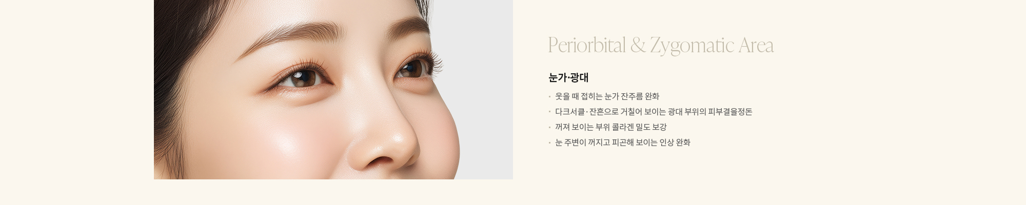 [Periorbital & Zygomatic Area] 눈가·광대 : - 웃을 때 접히는 눈가 잔주름 완화 - 다크서클·잔흔으로 거칠어 보이는 광대 위 결 정리 - 꺼져 보이는 부위 콜라겐 밀도 보강 - 눈 주변이 꺼지고 피곤해 보이는 인상 완화 