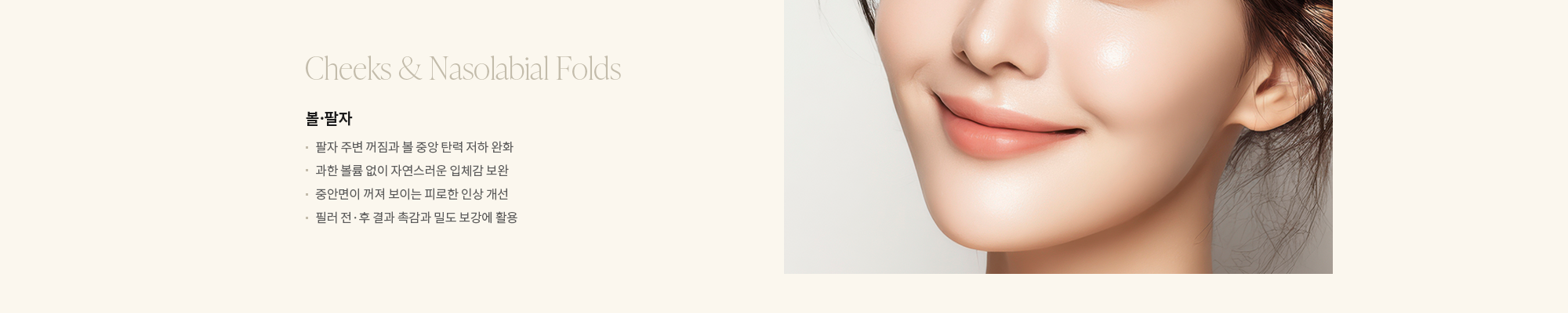[Cheeks & Nasolabial Folds] 볼·팔자 : - 팔자 주변 꺼짐과 볼 중앙 탄력 저하 완화 - 과한 볼륨 없이 자연스러운 입체감 보완 - 중안면이 꺼져 보이는 피로한 인상 개선 - 필러 전·후 결과 촉감과 밀도 보강에 활용 