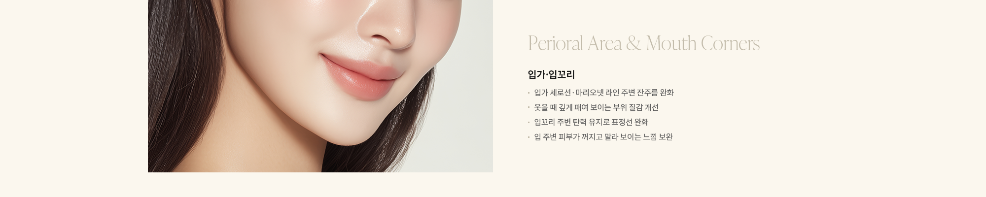 [Perioral Area & Mouth Corners] 입가·입꼬리 : - 입가 세로선·마리오넷 라인 주변 잔주름 완화 - 웃을 때 깊게 패여 보이는 부위 질감 개선 - 입꼬리 주변 탄력 유지로 표정선 완화 - 입 주변 피부가 꺼지고 말라 보이는 느낌 보완 