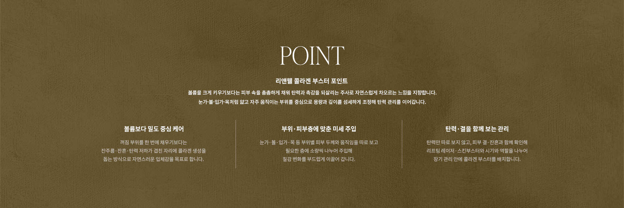 [POINT] 리앤웰 콜라겐 부스터 포인트 : 볼륨을 크게 키우기보다는 피부 속을 촘촘하게 채워 탄력과 촉감을 되살리는 주사로 자연스럽게 차오르는 느낌을 지향합니다. 눈가·볼·입가·목처럼 얇고 자주 움직이는 부위를 중심으로 용량과 깊이를 섬세하게 조정해 탄력 관리를 이어갑니다. (볼륨보다 밀도 중심 케어 / 부위·피부층에 맞춘 미세 주입 / 탄력·결을 함께 보는 관리)