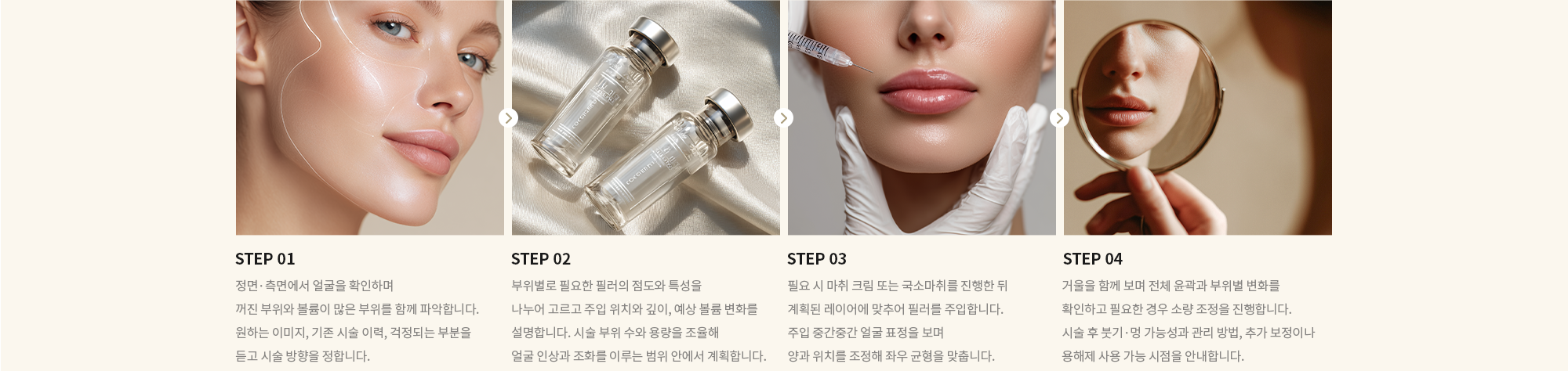 [STEP 01] 정면·측면에서 얼굴을 확인하며 꺼진 부위와 볼륨이 많은 부위를 함께 파악합니다. 원하는 이미지, 기존 시술 이력, 걱정되는 부분을 듣고 시술 방향을 정합니다. [STEP 02] 부위별로 필요한 필러의 점도와 특성을 나누어 고르고 주입 위치와 깊이, 예상 볼륨 변화를 설명합니다. 시술 부위 수와 용량을 조율해  얼굴 인상과 조화를 이루는 범위 안에서 계획합니다. [STEP 03] 필요 시 마취 크림 또는 국소마취를 진행한 뒤 계획된 레이어에 맞추어 필러를 주입합니다. 주입 중간중간 얼굴 표정을 보며 양과 위치를 조정해 좌우 균형을 맞춥니다. [STEP 04] 거울을 함께 보며 전체 윤곽과 부위별 변화를 확인하고 필요한 경우 소량 조정을 진행합니다. 시술 후 붓기·멍 가능성과 관리 방법, 추가 보정이나 용해제 사용 가능 시점을 안내합니다.
