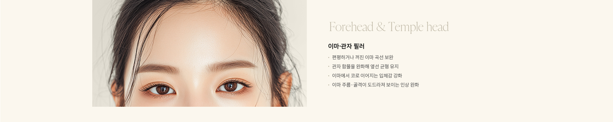 [Forehead & Screw] 이마·관자 필러 : - 편평하거나 꺼진 이마 곡선 보완 - 관자 함몰을 완화해 옆선 균형 유지 - 이마에서 코로 이어지는 입체감 강화 - 이마 주름·골격이 도드라져 보이는 인상 완화 