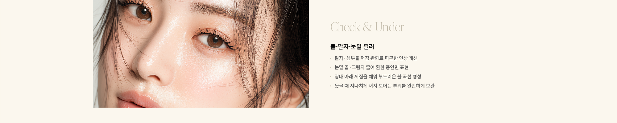 [Cheek & Under] 볼·팔자·눈밑 필러 : - 팔자·심부볼 꺼짐 완화로 피곤한 인상 개선 - 눈밑 골·그림자 줄여 환한 중안면 표현 - 광대 아래 꺼짐을 채워 부드러운 볼 곡선 형성 - 웃을 때 지나치게 꺼져 보이는 부위를 완만하게 보완 