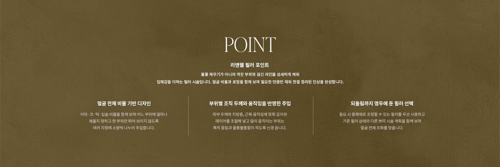 [POINT] 리앤웰 필러 포인트 : 볼륨 채우기가 아니라 꺼진 부위와 끊긴 라인을 섬세하게 메워 입체감을 더하는 필러 시술입니다. 얼굴 비율과 표정을 함께 보며 필요한 만큼만 채워 한결 정리된 인상을 완성합니다. (얼굴 전체 비율 기반 디자인 / 부위별 조직 두께와 움직임을 반영한 주입 / 되돌림까지 염두에 둔 필러 선택)