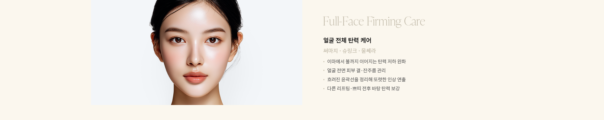 [얼굴 전체 탄력 케어] 써마지 · 슈링크 · 울쎄라 : - 이마에서 볼까지 이어지는 탄력 저하 완화 - 얼굴 전면 피부 결·잔주름 관리 - 흐려진 윤곽선을 정리해 또렷한 인상 연출 - 다른 리프팅·쁘띠 전후 바탕 탄력 보강 