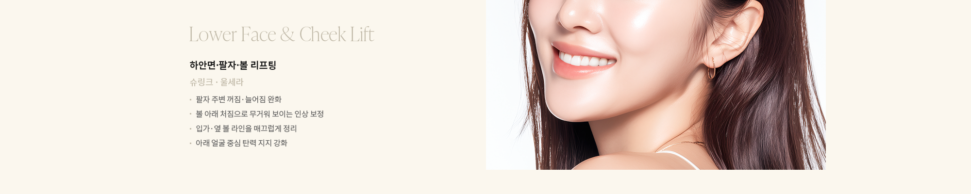 [하안면·팔자·볼 리프팅] 슈링크 · 울세라 : - 팔자 주변 꺼짐·늘어짐 완화 - 볼 아래 처짐으로 무거워 보이는 인상 보정 - 입가·옆 볼 라인을 매끄럽게 정리 - 아래 얼굴 중심 탄력 지지 강화 