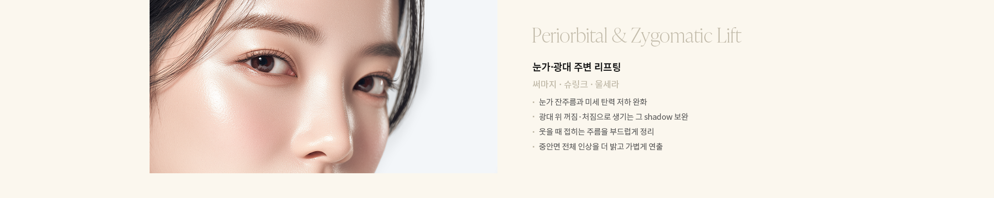 [눈가·광대 주변 리프팅] 써마지 · 슈링크 · 울세라 : - 눈가 잔주름과 미세 탄력 저하 완화 - 광대 위 꺼짐·처짐으로 생기는 그 shadow 보완 - 웃을 때 접히는 주름을 부드럽게 정리 - 중안면 전체 인상을 더 밝고 가볍게 연출 