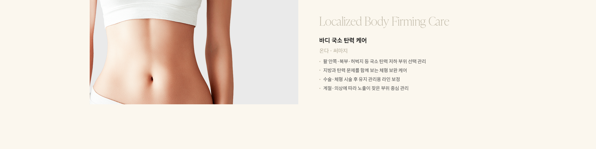 [바디 국소 탄력 케어] 온다 · 써마지 : - 팔 안쪽·복부·허벅지 등 국소 탄력 저하 부위 선택 관리 - 지방과 탄력 문제를 함께 보는 체형 보완 케어 - 수술·체형 시술 후 유지 관리용 라인 보정 - 계절·의상에 따라 노출이 잦은 부위 중심 관리 