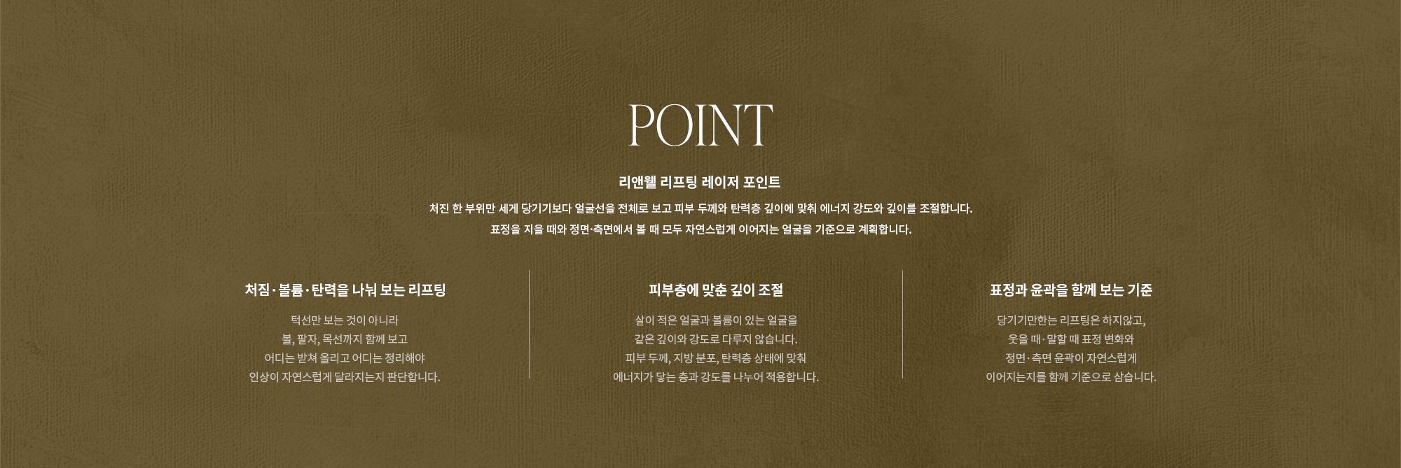 [POINT] 리앤웰 리프팅 레이저 포인트 : 처진 한 부위만 세게 당기기보다 얼굴선을 전체로 보고 피부 두께와 탄력층 깊이에 맞춰 에너지 강도와 깊이를 조절합니다. 표정을 지을 때와 정면·측면에서 볼 때 모두 자연스럽게 이어지는 얼굴을 기준으로 계획합니다. (처짐·볼륨·탄력을 나눠 보는 리프팅 / 피부층에 맞춘 깊이 조절 / 표정과 윤곽을 함께 보는 기준)