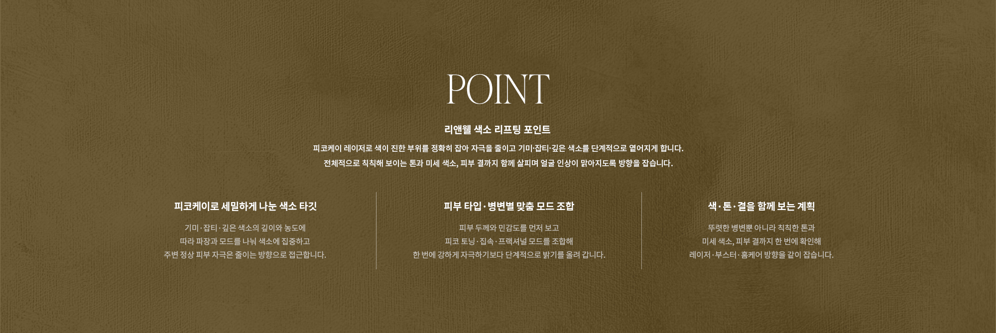 [POINT] 리앤웰 색소 리프팅 포인트 : 피코케이 레이저로 색이 진한 부위를 정확히 잡아 자극을 줄이고 기미·잡티·깊은 색소를 단계적으로 옅어지게 합니다. 전체적으로 칙칙해 보이는 톤과 미세 색소, 피부 결까지 함께 살피며 얼굴 인상이 맑아지도록 방향을 잡습니다. (피코케이로 세밀하게 나눈 색소 타깃 / 피부 타입·병변별 맞춤 모드 조합 / 색·톤·결을 함께 보는 계획)