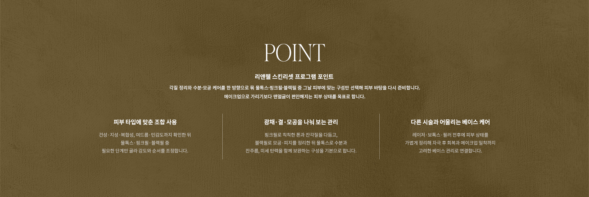 [POINT] 리앤웰 스킨리셋 프로그램 포인트 : 각질 정리와 수분·모공 케어를 한 방향으로 묶 물톡스·핑크필·블랙필 중 그날 피부에 맞는 구성만 선택해 피부 바탕을 다시 준비합니다. 메이크업으로 가리기보다 맨얼굴이 편안해지는 피부 상태를 목표로 합니다. (피부 타입에 맞춘 조합 사용 / 광채·결·모공을 나눠 보는 관리 / 다른 시술과 어울리는 베이스 케어)