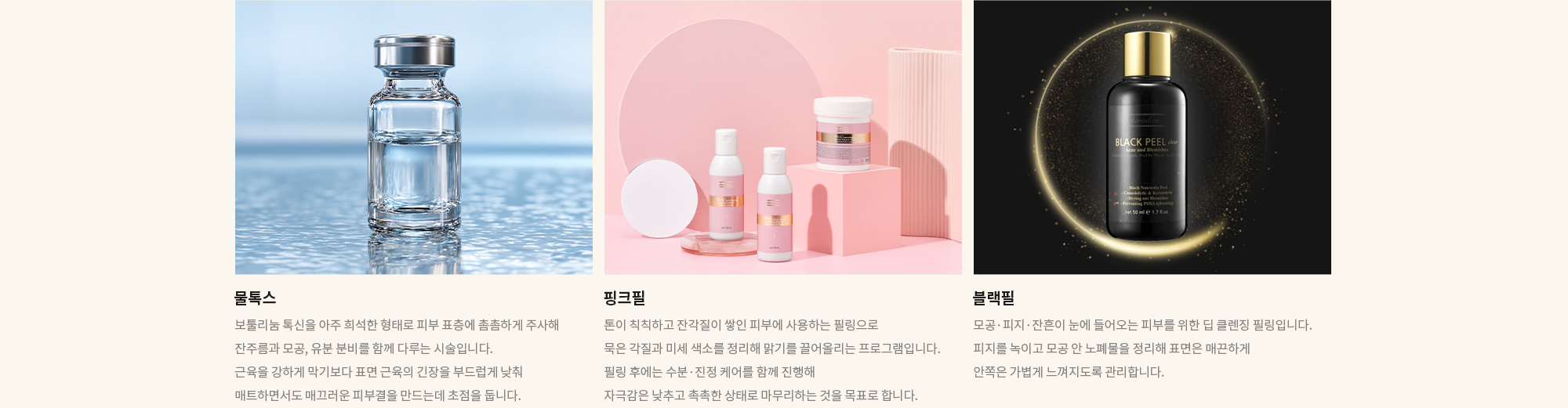 [물톡스] 보툴리눔 톡신을 아주 희석한 형태로 피부 표층에 촘촘하게 주사해 잔주름과 모공, 유분 분비를 함께 다루는 시술입니다. 근육을 강하게 막기보다 표면 근육의 긴장을 부드럽게 낮춰 매트하면서도 매끄러운 피부결을 만드는데 초점을 둡니다. / [핑크필] 톤이 칙칙하고 잔각질이 쌓인 피부에 사용하는 필링으로 묵은 각질과 미세 색소를 정리해 맑기를 끌어올리는 프로그램입니다. 필링 후에는 수분·진정 케어를 함께 진행해 자극감은 낮추고 촉촉한 상태로 마무리하는 것을 목표로 합니다. / [블랙필] 모공·피지·잔흔이 눈에 들어오는 피부를 위한 딥 클렌징 필링입니다. 피지를 녹이고 모공 안 노폐물을 정리해 표면은 매끈하게 안쪽은 가볍게 느껴지도록 관리합니다.