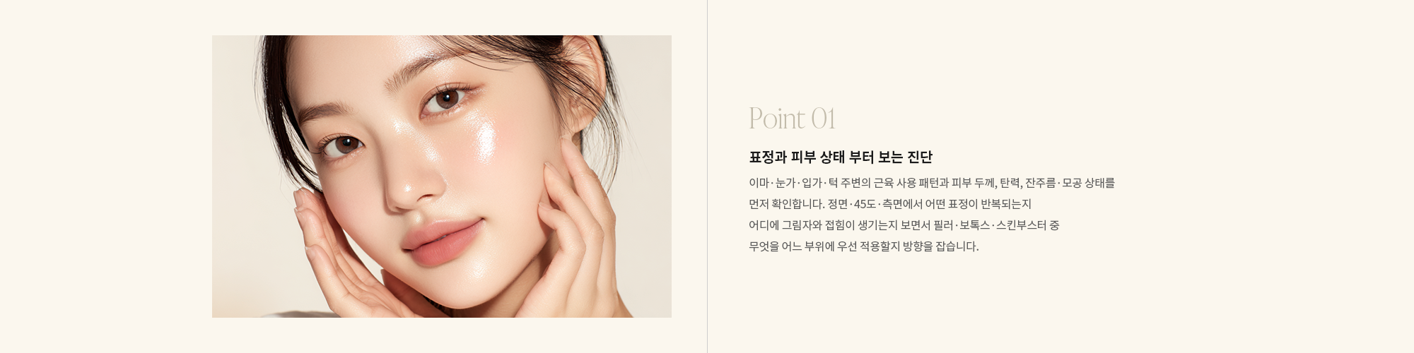 [Point 01] 표정과 피부 상태 부터 보는 진단 : 이마·눈가·입가·턱 주변의 근육 사용 패턴과 피부 두께, 탄력, 잔주름·모공 상태를 먼저 확인합니다. 정면·45도·측면에서 어떤 표정이 반복되는지 어디에 그림자와 접힘이 생기는지 보면서 필러·보톡스·스킨부스터 중 무엇을 어느 부위에 우선 적용할지 방향을 잡습니다.
