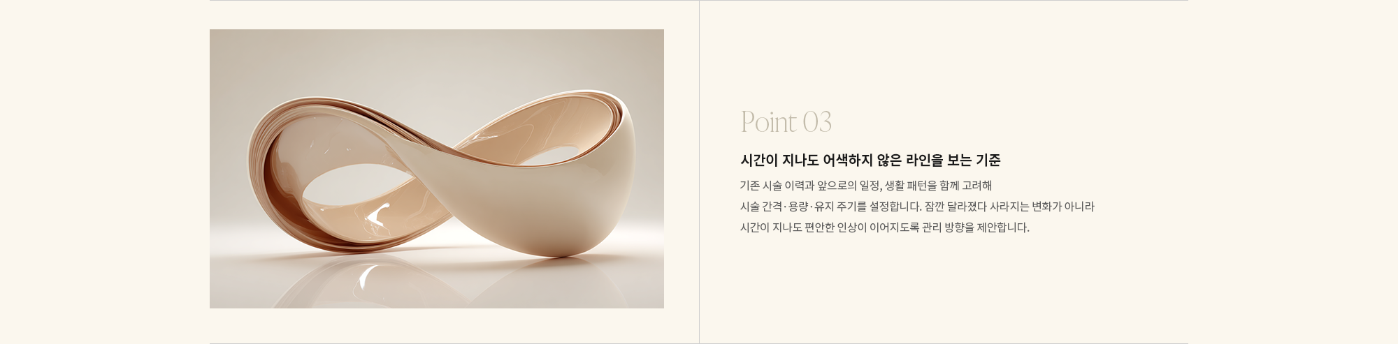 [Point 03] 시간이 지나도 어색하지 않은 라인을 보는 기준 : 기존 시술 이력과 앞으로의 일정, 생활 패턴을 함께 고려해 시술 간격·용량·유지 주기를 설정합니다. 잠깐 달라졌다 사라지는 변화가 아니라 시간이 지나도 편안한 인상이 이어지도록 관리 방향을 제안합니다.