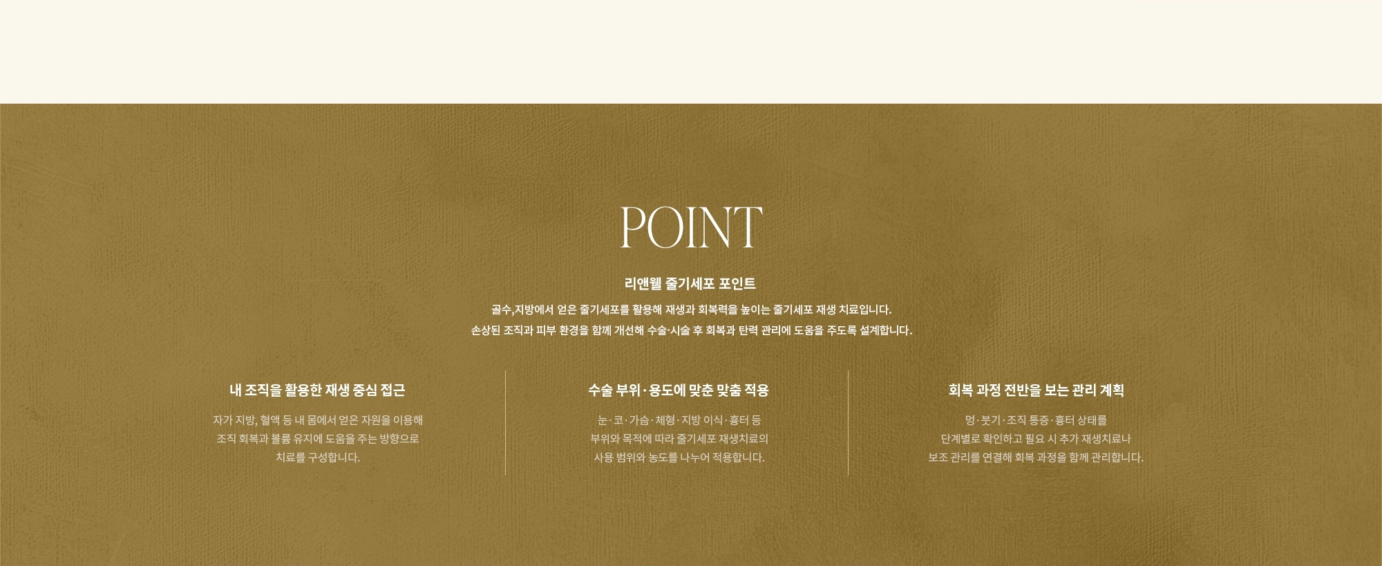 [POINT] 리앤웰 줄기세포 포인트 : 골수,지방에서 얻은 줄기세포를 활용해 재생과 회복력을 높이는 줄기세포 재생 치료입니다. 손상된 조직과 피부 환경을 함께 개선해 수술·시술 후 회복과 탄력 관리에 도움을 주도록 설계합니다. (내 조직을 활용한 재생 중심 접근 / 수술 부위·용도에 맞춘 맞춤 적용 / 회복 과정 전반을 보는 관리 계획)