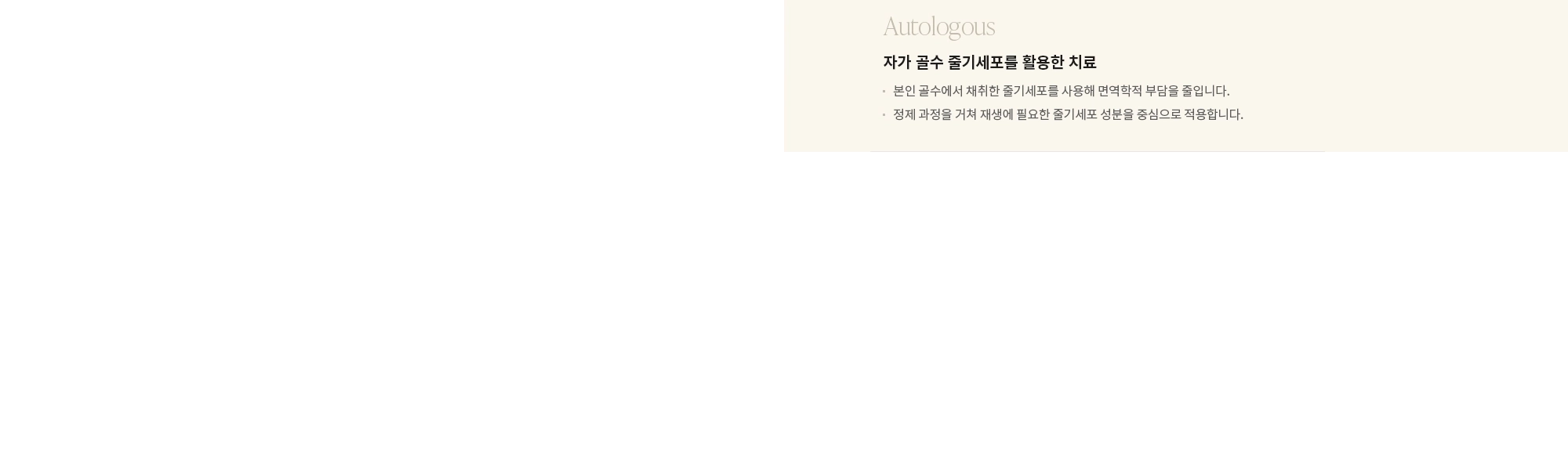 [Autologous] 자가 골수 줄기세포를 활용한 치료 : - 본인 골수에서 채취한 줄기세포를 사용해 면역학적 부담을 줄입니다. - 정제 과정을 거쳐 재생에 필요한 줄기세포 성분을 중심으로 적용합니다. 